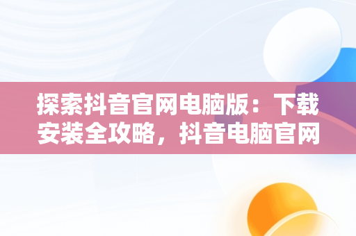 探索抖音官网电脑版：下载安装全攻略，抖音电脑官网免费下载 