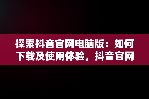 探索抖音官网电脑版：如何下载及使用体验，抖音官网电脑版官网下载安装 