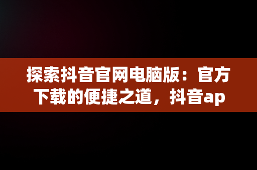 探索抖音官网电脑版：官方下载的便捷之道，抖音app官网电脑版 