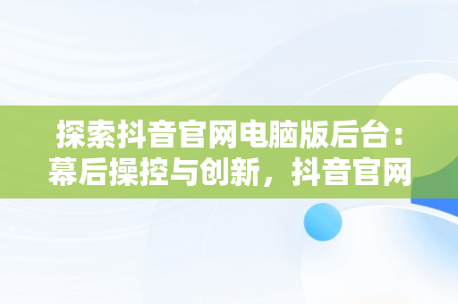 探索抖音官网电脑版后台：幕后操控与创新，抖音官网电脑怎么打不开 