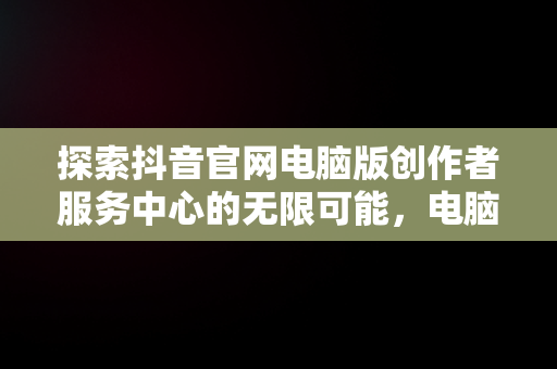 探索抖音官网电脑版创作者服务中心的无限可能，电脑端抖音创作者平台怎么登陆 