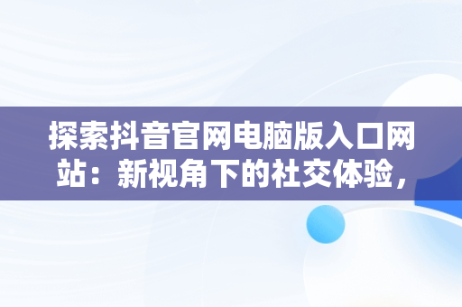 探索抖音官网电脑版入口网站：新视角下的社交体验，抖音电脑版官网网址 