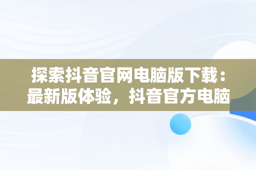 探索抖音官网电脑版下载：最新版体验，抖音官方电脑版怎么下载安装 
