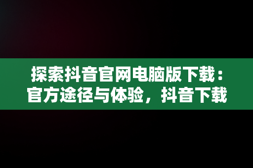 探索抖音官网电脑版下载：官方途径与体验，抖音下载电脑版官方下载 