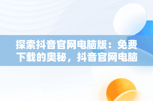 探索抖音官网电脑版：免费下载的奥秘，抖音官网电脑版本 