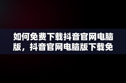 如何免费下载抖音官网电脑版，抖音官网电脑版下载免费安装 
