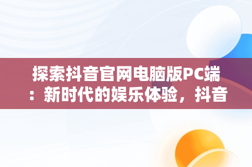 探索抖音官网电脑版PC端：新时代的娱乐体验，抖音电脑版官网网站 