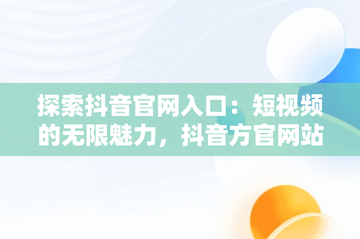 探索抖音官网入口：短视频的无限魅力，抖音方官网站 