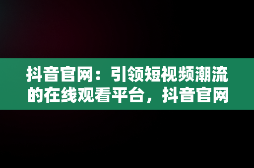 抖音官网：引领短视频潮流的在线观看平台，抖音官网在线观看视频网站入口 
