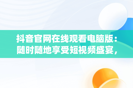 抖音官网在线观看电脑版：随时随地享受短视频盛宴，抖音电脑app官网 