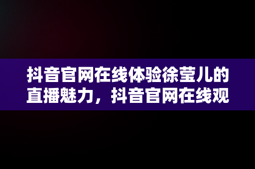 抖音官网在线体验徐莹儿的直播魅力，抖音官网在线观看歌手徐莹儿直播回放 