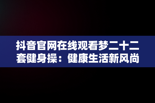 抖音官网在线观看梦二十二套健身操：健康生活新风尚，梦二十套健身操第十二节 