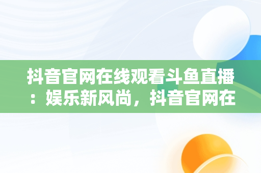 抖音官网在线观看斗鱼直播：娱乐新风尚，抖音官网在线观看斗鱼视频 