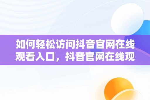如何轻松访问抖音官网在线观看入口，抖音官网在线观看官网入口视频 