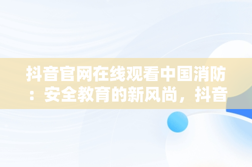 抖音官网在线观看中国消防：安全教育的新风尚，抖音官网在线观看中国消防电影 