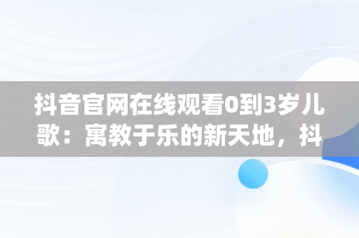 抖音官网在线观看0到3岁儿歌：寓教于乐的新天地，抖音儿歌大全100首mp3 