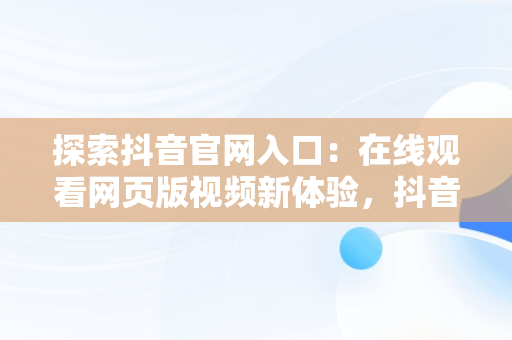 探索抖音官网入口：在线观看网页版视频新体验，抖音短视频在线观看网页版 