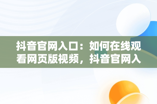 抖音官网入口：如何在线观看网页版视频，抖音官网入口在线观看网页版视频直播 