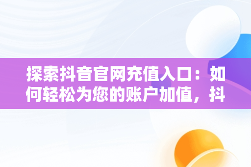 探索抖音官网充值入口：如何轻松为您的账户加值，抖音官网充值入口在哪里 