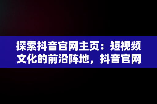 探索抖音官网主页：短视频文化的前沿阵地，抖音官网主页怎么编辑修改 