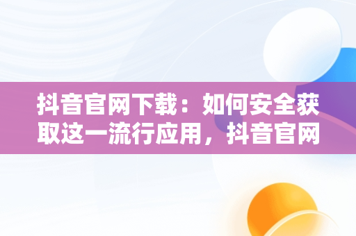 抖音官网下载：如何安全获取这一流行应用，抖音官网下载 免费 