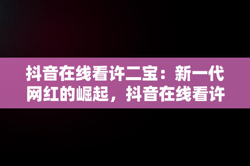 抖音在线看许二宝：新一代网红的崛起，抖音在线看许二宝的视频 
