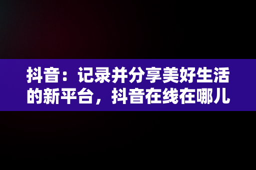抖音：记录并分享美好生活的新平台，抖音在线在哪儿看 