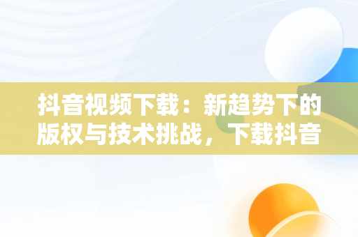抖音视频下载：新趋势下的版权与技术挑战，下载抖音视频在线观看 
