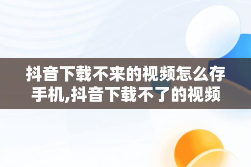 抖音下载不来的视频怎么存手机,抖音下载不了的视频怎么保存