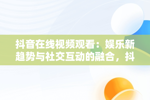 抖音在线视频观看：娱乐新趋势与社交互动的融合，抖音在线看视频在线观看有记录吗 