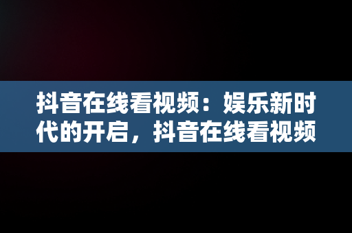 抖音在线看视频：娱乐新时代的开启，抖音在线看视频怎么看 