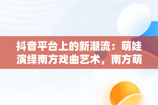 抖音平台上的新潮流：萌娃演绎南方戏曲艺术，南方萌娃成长组合 