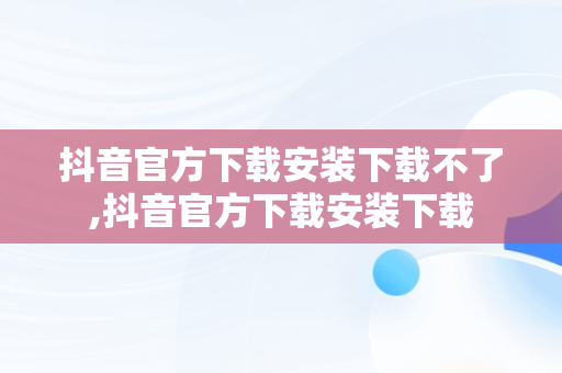 抖音官方下载安装下载不了,抖音官方下载安装下载