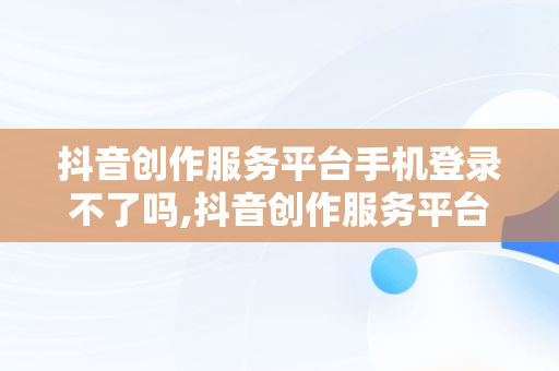 抖音创作服务平台手机登录不了吗,抖音创作服务平台手机登录不了