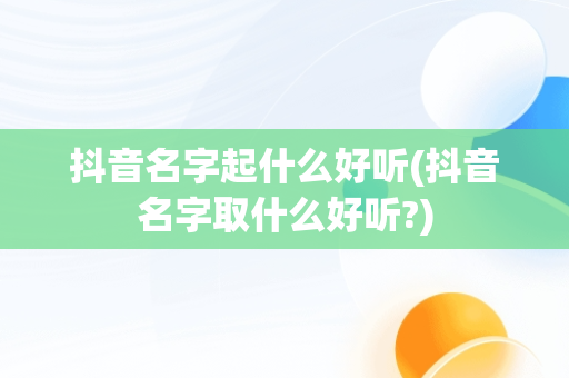 抖音名字起什么好听(抖音名字取什么好听?)