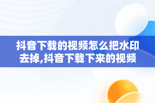 抖音下载的视频怎么把水印去掉,抖音下载下来的视频水印怎么去掉